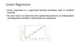 Linear Regression
• Linear regression is a supervised learning technique used in machine
learning.
• Its main task is to determine the relationship between an independent
and dependent variable in which both are continuous
 