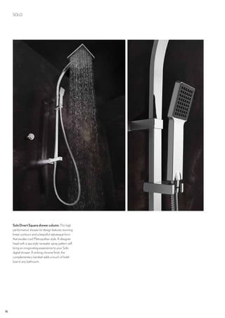 10
SOLO
SoloDivertSquareshowercolumn.This high
performance shower kit design features stunning
linear contours and a beautiful statuesque form
that exudes cool Metropolitan style. A designer
head with a spa style rainwater spray pattern will
bring an invigorating experience to your Solo
digital shower. A striking chrome finish, the
complementary handset adds a touch of hotel
luxe to any bathroom.
 