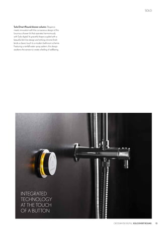 SOLO
13CROSSWATER DIGITAL SOLODIVERTROUND
SoloDivertRoundshowercolumn.Elegance
meets innovation with the curvaceous design of this
luxurious shower kit that operates harmoniously
with Solo digital. Its graceful shape coupled with a
beautiful slim line design and striking chrome finish
lends a classic touch to a modern bathroom scheme.
Featuring a rainfall water spray pattern, this design
awakens the senses to create a feeling of wellbeing.
INTEGRATED
TECHNOLOGY
AT THE TOUCH
OF A BUTTON
 