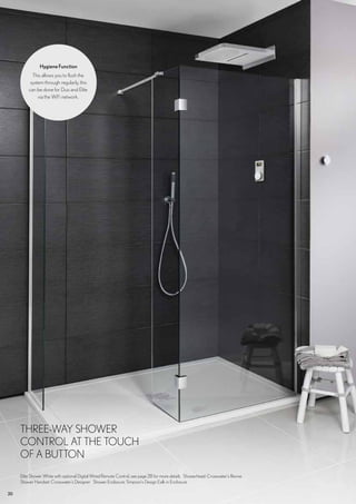 20
THREE-WAY SHOWER
CONTROL AT THE TOUCH
OF A BUTTON
Elite Shower White with optional Digital Wired Remote Control, see page 28 for more details Showerhead: Crosswater’s Revive
Shower Handset: Crosswater’s Designer Shower Enclosure: Simpson’s Design Ealk in Enclosure
HygieneFunction
This allows you to flush the
system through regularly, this
can be done for Duo and Elite
via the WiFi network.
 