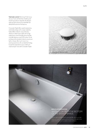Totalwatercontrol.Elite brings 5-Star luxury
into your home with the finest of bathing and
showering products. Upgrade with designer
style and opt for the luxurious bath filler that
silently fills the tub from the base too.
Crosswater Digital offers superb engineering
and timeless design with a range created by
highly skilled craftsmen using meticulous
attention to detail. Super stylish with its high
quality brass control and glass fascia, the Elite
controller features a smart LED screen. Go far
and beyond the standard criteria to ensure your
bath or shower offer much more; it’s an
amazing experience with unrivaled technology.
Exceed the expectations of your bathroom
rituals and gain more with Crosswater Digital.
ELITE
21CROSSWATER DIGITAL ELITE
BATH FILLER INNOVATION
WATER FLOW FROM THE BOTTOM
OF THE BATH UPWARDS
Electronically controlled, this innovative bath filler will run your bath
silently with water flowing upwards from the base of the bath. It’s the
perfect finishing touch to complete a modern bathroom.
Wisp Digital Bottom Filling Bath Waste
 