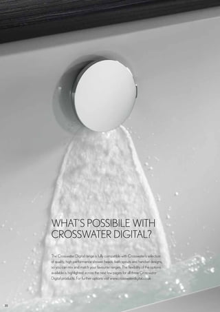 22
The Crosswater Digital range is fully compatible with Crosswater’s selection
of quality, high performance shower heads, bath spouts and handset designs,
so you can mix and match your favourite ranges. The flexibility of the options
available is highlighted across the next few pages for all three Crosswater
Digital products. For further options visit www.crosswaterdigital.co.uk
WHAT’S POSSIBILE WITH
CROSSWATER DIGITAL?
 