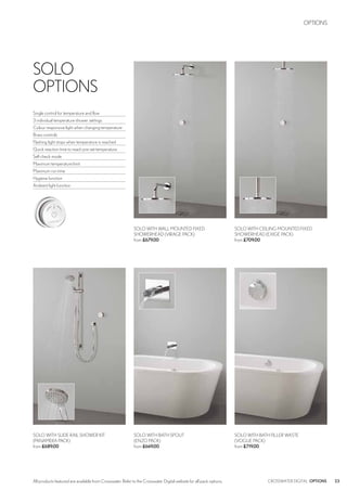 23CROSSWATER DIGITAL OPTIONS
OPTIONS
All products featured are available from Crosswater. Refer to the Crosswater Digital website for all pack options.
SOLO WITH CEILING MOUNTED FIXED
SHOWERHEAD (EXIGE PACK)
from £709.00
SOLO WITH WALL MOUNTED FIXED
SHOWERHEAD (VIRAGE PACK)
from £679.00
SOLO WITH SLIDE RAIL SHOWER KIT
(PANAMERA PACK)
from £689.00
SOLO WITH BATH FILLER WASTE
(VOGUE PACK)
from £719.00
SOLO WITH BATH SPOUT
(ENZO PACK)
from £669.00
SOLO
OPTIONS
Single control for temperature and flow
3 individual temperature shower settings
Colour responsive light when changing temperature
Brass controls
Flashing light stops when temperature is reached
Quick reaction time to reach pre-set temperature
Self check mode
Maximum temperature limit
Maximum run time
Hygiene function
Ambient light function
 