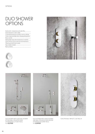 24
OPTIONS
DUO SHOWER WITH HAND SHOWER
AND WALL MOUNTED FIXED ROUND
SHOWERHEAD (ESPRIT PACK)
from £1,499.00
FOR OPTIONAL TRIM SETS , SEE PAGE 41DUO SHOWER WITH SLIDE RAIL SHOWER
KIT AND WALL MOUNTED FIXED
SHOWERHEAD (CYGNET PACK)
from £1,579.00
DUO SHOWER
OPTIONS
Dual control - temperature and water flow
Diverts between 2 water outlets
3 individual temperature and flow memory settings
Colour responsive light when changing temperature
Brass controls
Flashing light stops when temperature is reached
Quick reaction time to reach pre-set temperature
Cleaning and self check modes
App module included
Back up battery
 