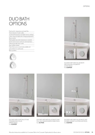 25CROSSWATER DIGITAL OPTIONSAll products featured are available from Crosswater. Refer to the Crosswater Digital website for all pack options.
DUO BATH WITH BATH FILLER WASTE
AND SLIDE RAIL SHOWER KIT
(GHOST PACK)
from £1,899.00
DUO BATH WITH SLIDE RAIL KIT AND
STANDARD BATH FILLER
(WRAITH PACK)
from £1,659.00
DUO BATH WITH BATH FILLER WASTE AND
SHOWER HANDSET (CAYMAN SLIM PACK)
from £1,839.00
DUO BATH WITH BATH FILLER WASTE AND
PULL OUT HANDSHOWER (COBRA PACK)
from £1,719.00
DUO BATH
OPTIONS
Dual control - temperature and water flow
Diverts between 2 water outlets
3 individual temperature and depth memory settings
Colour responsive light when changing temperature
Brass controls
Flashing light stops when temperature is reached
Quick reaction time to reach pre-set temperature
Cleaning and self check modes
App module included
Open/close pop-up waste (only available with
optional electronic bathwaste)
Back up battery
OPTIONS
 