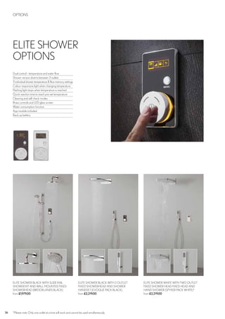26 *Please note: Only one outlet at a time will work and cannot be used simultaneously.
ELITE SHOWER WHITE WITH TWO OUTLET
FIXED SHOWER HEAD FIXED HEAD AND
HAND SHOWER (SPYKER PACK WHITE)*
from £2,219.00
ELITE SHOWER BLACK WITH SLIDE RAIL
SHOWER KIT AND WALL MOUNTED FIXED
SHOWERHEAD (BROOKLANDS BLACK)
from £1,979.00
ELITE SHOWER BLACK WITH 2 OUTLET
FIXED SHOWERHEAD AND SHOWER
HANDSET (EVOQUE PACK BLACK)
from £2,219.00
OPTIONS
ELITE SHOWER
OPTIONS
Dual control - temperature and water flow
Shower version diverts between 3 outlets
3 individual shower temperature & flow memory settings
Colour responsive light when changing temperature
Flashing light stops when temperature is reached
Quick reaction time to reach pre-set temperature
Cleaning and self check modes
Brass controls and LED glass screen
Water consumption function
App module included
Back up battery
 