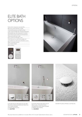 27CROSSWATER DIGITAL OPTIONSAll products featured are available from Crosswater. Refer to the Crosswater Digital website for all pack options.
ELITE BATH BLACK WITH BATH FILLER, WALL
MOUNTED FIXED SHOWERHEAD AND PULL
OUT HAND SHOWER
(ULTIMATE PACK BLACK)
from £2,579.00
FOR BATH FILLING OPTIONS , SEE PAGE 40ELITE BATH WHITE WITH BATH FILLER
WASTE, WALL MOUNTED FIXED
SHOWERHEAD AND HAND SHOWER
(CARRERA PACK WHITE)
from £2,289.00
OPTIONS
ELITE BATH
OPTIONS
Dual control - temperature and water flow
Bath version diverts between 3 outlets
3 individual temperature and depth settings
Colour responsive light when changing temperature
Flashing light stops when temperature is reached
Quick reaction time to reach pre-set temperature
Cleaning and self check modes
Brass controls and LED glass screen
Open/close pop-up waste (only available with
optional electronic bathwaste for Elite Bath version)
Water consumption function
App module included
Back up battery
 