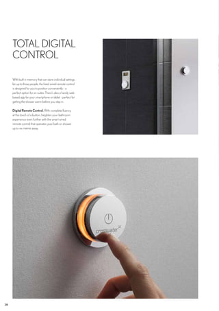 28
TOTAL DIGITAL
CONTROL
With built in memory that can store individual settings
for up to three people, the fixed wired remote control
is designed for you to position conveniently - a
perfect option for en suites. There’s also a handy web
based app for your smartphone or tablet - perfect for
getting the shower warm before you step in.
DigitalRemoteControl.With complete fluency
at the touch of a button, heighten your bathroom
experience even further with the smart wired
remote control that operates your bath or shower
up to six metres away.
 