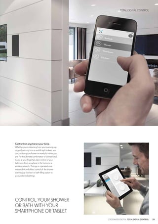 CROSSWATER DIGITAL TOTALDIGITALCONTROL 29
TOTAL DIGITAL CONTROL
Controlfromanywhereinyourhome.
Whether you’re returning from your evening jog
or gently stirring from a restful night’s sleep, you
can just turn your shower on ready for when you
are. For the ultimate combination of function and
luxury at your fingertips, take control of your
bathroom from anywhere in the home on a
wireless network. The app is operated via a
website link and offers control of the shower
warming up function or bath filling option to
your preferred settings.
CONTROL YOUR SHOWER
OR BATH WITH YOUR
SMARTPHONE OR TABLET
 