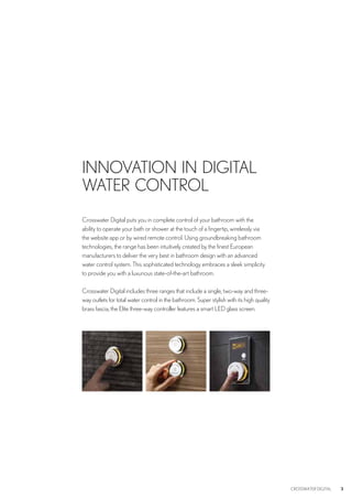 3CROSSWATER DIGITAL 3
Crosswater Digital puts you in complete control of your bathroom with the
ability to operate your bath or shower at the touch of a fingertip, wirelessly via
the website app or by wired remote control. Using groundbreaking bathroom
technologies, the range has been intuitively created by the finest European
manufacturers to deliver the very best in bathroom design with an advanced
water control system. This sophisticated technology embraces a sleek simplicity
to provide you with a luxurious state-of-the-art bathroom.
Crosswater Digital includes three ranges that include a single, two-way and three-
way outlets for total water control in the bathroom. Super stylish with its high quality
brass fascia, the Elite three-way controller features a smart LED glass screen.
INNOVATION IN DIGITAL
WATER CONTROL
 