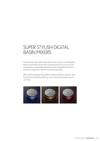 Introducing two super stylish ranges of basin mixers, embracing world-leading
bathroom technology that channels outstanding performance every time. Be
inspired by the most desirable styles that have been designed for those with a
penchant for style and to meet the most discerning of tastes.
With international appeal, these collections feature sleek lines, seductive water
flows and smart details that will bring a touch of exclusive boutique living into
your home.
SUPER STYLISH DIGITAL
BASIN MIXERS
31CROSSWATER DIGITAL BASINMIXERS
 