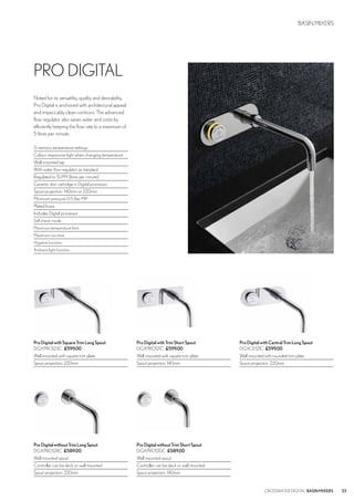 33CROSSWATER DIGITAL BASINMIXERS
BASIN MIXERS
ProDigitalwithTrimShortSpout
DGXPRO121C £599.00
Wall mounted with square trim plate
Spout projection: 140mm
ProDigitalwithCentralTrimLongSpout
DGXCE121C £599.00
Wall mounted with rounded trim plate
Spout projection: 220mm
ProDigitalwithSquareTrimLongSpout
DGXPRO123C £599.00
Wall mounted with square trim plate
Spout projection: 220mm
ProDigitalwithoutTrimLongSpout
DGXPRO124C £589.00
Wall mounted spout
Controller can be deck or wall mounted
Spout projection: 220mm
ProDigitalwithoutTrimShortSpout
DGXPRO120C £589.00
Wall mounted spout
Controller can be deck or wall mounted
Spout projection: 140mm
PRO DIGITAL
Noted for its versatility, quality and desirability,
Pro Digital is anchored with architectural appeal
and impeccably clean contours. The advanced
flow regulator also saves water and costs by
efficiently keeping the flow rate to a maximum of
5 litres per minute.
3 memory temperature settings
Colour responsive light when changing temperature
Wall mounted tap
With water flow regulator as standard
Regulated to 5LPM (litres per minute)
Ceramic disc cartridge in Digital processor
Spout projection: 140mm or 220mm
Minimum pressure 0.5 Bar MP
Plated brass
Includes Digital processor
Self check mode
Maximum temperature limit
Maximum run time
Hygiene function
Ambient light function
 