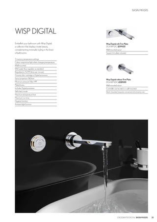 35CROSSWATER DIGITAL BASINMIXERS
WispDigitalwithTrimPlate
DGXWP121C £599.00
Wall mounted spout
Square trim plate included
WispDigitalwithoutTrimPlate
DGXWP120C £589.00
Wall mounted spout
Controller can be deck or wall mounted
Deck mounted requires conversion kit at extra cost
WISP DIGITAL
BASIN MIXERS
Embellish your bathroom with Wisp Digital,
a collection that displays innate beauty,
complementing minimalist styling in the finest
of bathrooms.
3 memory temperature settings
Colour responsive light when changing temperature
Wall mounted
With water flow regulator as standard
Regulated to 5LPM (litres per minute)
Ceramic disc cartridge in Digital processor
Spout projection: 160mm
Minimum pressure 1 Bar HP1
Plated brass
Includes Digital processor
Self check mode
Maximum temperature limit
Maximum run time
Hygiene function
Ambient light function
 