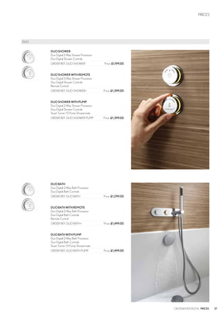 37
PRICES
CROSSWATER DIGITAL PRICES
DUOSHOWER
Duo Digital 2-Way Shower Processor
Duo Digital Shower Controls
ORDER REF: DUO SHOWER	 Price: £1,199.00
DUOSHOWERWITHREMOTE
Duo Digital 2-Way Shower Processor
Duo Digital Shower Controls
Remote Control
ORDER REF: DUO SHOWER+	 Price: £1,399.00
DUOSHOWERWITHPUMP
Duo Digital 2-Way Shower Processor
Duo Digital Shower Controls
Stuart Turner 1.5 Pump Showermate
ORDER REF: DUO SHOWER PUMP	 Price: £1,399.00
DUOBATH
Duo Digital 2-Way Bath Processor
Duo Digital Bath Controls
ORDER REF: DUO BATH	 Price: £1,299.00
DUOBATHWITHREMOTE
Duo Digital 2-Way Bath Processor
Duo Digital Bath Controls
Remote Control
ORDER REF: DUO BATH+	 Price: £1,499.00
DUOBATHWITHPUMP
Duo Digital 2-Way Bath Processor
Duo Digital Bath Controls
Stuart Turner 1.5 Pump Showermate
ORDER REF: DUO BATH PUMP	 Price: £1,499.00
	DUO
 