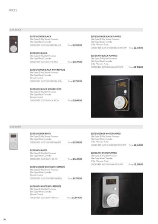38
	ELITE BLACK
	 ELITE WHITE
PRICES
ELITESHOWERBLACK
Elite Digital 3-Way Shower Processor
Elite Digital Black Controller
ORDER REF: ELITE SHOWER BLACK	 Price: £1,599.00
ELITEBATHBLACK
Elite Digital 3-Way Bath Processor
Elite Digital Black Controller
ORDER REF: ELITE BATH BLACK	 Price: £1,649.00
ELITESHOWERBLACKWITHREMOTE
Elite Digital 3-Way Shower Processor
Elite Digital Black Controller
Remote Control
ORDER REF: ELITE SHOWER BLACK+	 Price: £1,799.00
ELITEBATHBLACKWITHREMOTE
Elite Digital 3-Way Bath Processor
Elite Digital Black Controller
Remote Control
ORDER REF: ELITE BATH BLACK+	 Price: £1,849.00
ELITESHOWERBLACKPUMPED
Elite Digital 3-Way Shower Processor
Elite Digital Black Controller
3 Bar Monsoon Pump
ORDER REF: ELITESHOWERBLACKPUMP	 Price: £2,169.00
ELITEBATHBLACKPUMPED
Elite Digital 3-Way Bath Processor
Elite Digital Black Controller
3 Bar Monsoon Pump
ORDER REF: ELITEBATHBLACKPUMP	 Price: £2,219.00
ELITESHOWERWHITE
Elite Digital 3-Way Shower Processor
Elite Digital White Controller
ORDER REF: ELITE SHOWER WHITE	 Price: £1,599.00
ELITEBATHWHITE
Elite Digital 3-Way Bath Processor
Elite Digital White Controller
ORDER REF: ELITE BATH WHITE	 Price: £1,649.00
ELITESHOWERWHITEWITHREMOTE
Elite Digital 3-Way Shower Processor
Elite Digital White Controller
Remote Control
ORDER REF: ELITE SHOWER WHITE+	 Price: £1,799.00
ELITEBATHWHITEWITHREMOTE
Elite Digital 3-Way Bath Processor
Elite Digital White Controller
Remote Control
ORDER REF: ELITE BATH WHITE+	 Price: £1,849.00
ELITESHOWERWHITEPUMPED
Elite Digital 3-Way Shower Processor
Elite Digital White Controller
3 Bar Monsoon Pump
ORDER REF: ELITESHOWERWHITEPUMP	 Price: £2,169.00
ELITEBATHWHITEPUMPED
Elite Digital 3-Way Bath Processor
Elite Digital White Controller
3 Bar Monsoon Pump
ORDER REF: ELITEBATHWHITEPUMP	 Price: £2,219.00
CROSSWATER DIGITAL PRICES
 