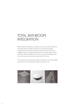 4 CROSSWATER DIGITAL ????
With exceptional versatility at your fingertips, you can have the latest in bathroom
technology whatever the style of house you live in; seamlessly integrating
into both classic and contemporary bathroom styles. A variety of options are
available to tailor to your style preferences, bathroom needs and space. Modern
technology is all about effortless use and maximum gain, and the Digital remote
control is as easy to use as any other remote control in the home.
For those who seek uncompromising quality in the bathroom, embrace the digital
age with ease for your best bathing or showering experience yet.
TOTAL BATHROOM
INTEGRATION
 