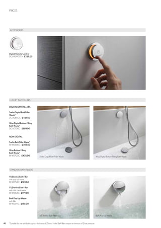 40 CROSSWATER DIGITAL PRICES
	ACCESSORIES
DigitalRemoteControl
DGXREMOTE+ £259.00
PRICES
STANDARD BATH FILLERS
VS SlimlineBathFiller
with pop-up-waste
BFW0158C £189.00
VS SlimlineBathFiller
with click clack waste
BFW0168C £199.00
Bath Pop-Up-Waste
with filler
BFW0341C £160.00
LUXURY BATH FILLERS
DIGITALBATHFILLERS
SvelteDigitalBathFiller
Waste*
DGX0600C £429.00
WispDigitalBottomFilling
BathWaste*
DGX0700C £689.00
NONDIGITAL
SvelteBathFillerWaste*
BFW0600C £309.00
WispBottomFilling
BathWaste*
BFW0700C £435.00 Svelte Digital Bath Filler Waste
VS Slimline Bath Filler
Wisp Digital Bottom Filling Bath Waste
Bath Pop-Up-Waste
*Suitable for use with baths up to a thickness of 25mm. Note: Bath fillers require a minimum of 2 bar pressure.
 