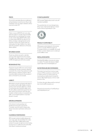 CROSSWATER DIGITAL 43
PRICES
This price list supersedes all previous publications
with goods being invoiced at prices ruling on date
of despatch. Prices are subject to alteration without
notice and include VAT.
DELIVERY
Orders in excess of £50.00 nett invoice value
will not be subject to carriage charge and will be
delivered within two working days from receipt
of order. Orders below £50.00 will be subject
to a fixed charge of £5.00. Any claims for non-
delivery, shortage or damaged goods must be
reported in writing to the company within two
working days from date of delivery. Such claims
will not be accepted for deliveries to a third party
delivery address.
RETURNEDGOODS
Goods may only be returned for credit after
receiving written agreement from the company.
Cancelled orders will be subject to a fixed charge
of 25%. Damaged goods will not be accepted.
RETENTIONOFTITLE
Ownership of goods shall remain in the Company
until full payment has been received for all goods
comprised in this contract. If any goods are re-sold
before payment is made the Company’s right of
ownership shall be transferred to the proceeds of
sale or to the claim for such proceeds.
LIABILITY
All quotations are given and goods sold subject to
the conditions that the seller’s liability is limited to
goods proved to have been defective in material
or workmanship when they left the sellers works.
No claim will be accepted where goods have not
been used for the purpose for which they were
intended, not fitted correctly, not maintained to the
seller’s recommended standards or have been
abused or misused.
ERRORS&OMISSIONS
In the interest of continuing design and
development and product improvement,
Crosswater reserve the right to change colour,
designs and product specifications without prior
notice.
CLEANING&MAINTENANCE
All Crosswater products should be cleaned with
warm soapy water only and polished with a clean,
soft, dry cloth. When installing wall mounted
products Crosswater strongly recommend making
provisions for an in-wall access point, particularly
when tiling, for maintenance purposes.
5YEARGUARANTEE*
All Crosswater Digital products which covers all
manufacturing defaults.
This guarantee does not cover damage during
fitting, misuse, inappropriate cleaning or shower
hoses as these are guaranteed for 1 year.
PRODUCTCOMPATIBILITY
All brassware products featured in the brochure
are from Crosswater. Whilst the majority of
Crosswater products are compatible, care should
be taken on product selection prior to ordering to
avoid installation issues.
INSTALLATIONNOTES
Download full installation instructions by visiting
our website. The website also features a helpful
support page www.crosswaterdigital.co.uk
WATERPRESSURE(RECOMMENDED)
This product must work from a minimum water
pressure of 05.bar and above, we class this rate
as medium pressure. For gravity systems we
recommend you install a pump to increase the
pressure. Wisp Digital requires a minimum water
pressure of 1 bar.
For further information please email our technical
team at technical@crosswater.co.uk
Designed and produced by In The White Room
	www.inthewhiteroom.com
 