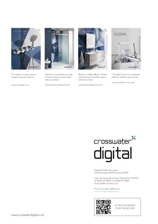 www.crosswaterdigital.co.uk
TO VIEW OUR WEBSITE
SCAN THIS QR CODE
Crosswater is a unique range of
designer brassware solutions.
www.crosswater.co.uk
Simpsons is a comprehensive range
of shower enclosures and modular
wetroom solutions.
www.simpsons-enclosures.co.uk
Bauhaus is a stylish collection of basins,
sanitaryware and a versatile range of
bathroom furniture.
www.bauhaus-bathrooms.co.uk
Crosswater Cucina is an outstanding
collection of kitchen taps and sinks.
www.crosswater-cucina.co.uk
Registered trade mark number
(GB & N Ireland) 2447673 (Eire) 237345
Lake View House, Rennie Drive, Dartford, Kent, DA1 5FU
tel: 0845 873 8840 fax: 0845 873 8841
email: sales@crosswater.co.uk
Part of Crosswater Holdings Ltd
www.crosswater-holdings.co.uk
 