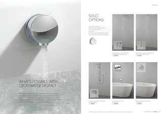 19
The Crosswater Digital range is fully compatible with Crosswater’s selection
of quality, high performance shower heads, bath spouts and handset designs,
so you can mix and match your favourite ranges. The flexibility of the options
available is highlighted across the next few pages for all three Crosswater Digital
products. For further options visit www.crosswaterdigital.co.uk
WHAT’S POSSIBILE WITH
CROSSWATER DIGITAL?
CROSSWATER DIGITAL OPTIONS
OPTIONS
All products featured are available from Crosswater. Refer to the Crosswater Digital website for all pack options.
SOLO WITH CEILING MOUNTED FIXED
SHOWERHEAD (EXIGE PACK)
from £709.00
SOLO WITH WALL MOUNTED FIXED
SHOWERHEAD (VIRAGE PACK)
from £679.00
SOLO WITH SLIDE RAIL SHOWER KIT
(PANAMERA PACK)
from £689.00
SOLO WITH BATH FILLER WASTE
(VOGUE PACK)
from £719.00
SOLO WITH BATH SPOUT
(ENZO PACK)
from £669.00
18
SOLO
OPTIONS
Single control - temperature
3 individual temperature shower settings
Visual controls for temperature
Brass controls
Flashing light stops when temperature is reached
Quick reaction time to reach pre-set temperature
 