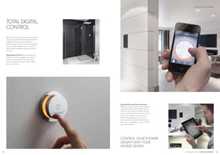 Appcontrolfromanywhereinyourhome.
Whether you’re returning from your evening jog
or gently stirring from a restful night’s sleep, you
can just turn your shower on ready for when you
are. For the ultimate combination of function and
luxury at your fingertips, take control of your
bathroom from anywhere in the home on a
wireless network. Download the quick to install
App, so you can operate your shower or bath to
your preferred settings.
CONTROL YOUR SHOWER
OR BATH WITH YOUR
iPHONE OR iPAD
CROSSWATER DIGITAL TOTALDIGITALCONTROL 25
TOTAL DIGITAL CONTROL
24
TOTAL DIGITAL
CONTROL
With built in memory that can store individual settings
for up to three people, the fixed wired remote control
is designed for you to position conveniently - a
perfect option for en suites. There’s also a handy App
which can be downloaded to your smartphone or
tablet - perfect for getting the shower warm before
you step in.
DigitalRemoteControl.With complete fluency
at the touch of a button, heighten your bathroom
experience even further with the smart wired
remote control that operates your bath or shower
up to six metres away.
 