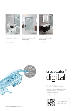 www.crosswaterdigital.co.uk
Registered trade mark number
(GB & N Ireland) 2447673 (Eire) 237345
Charles Park, Crossways, Dartford, Kent, DA9 9AY
tel: 0845 873 8840 fax: 0845 873 8841
email: digital@crosswater.co.uk
Part of Crosswater Holdings Ltd
TO VIEW OUR WEBSITE
SCAN THIS QR CODE
Crosswater a unique range of
designer brassware solutions.
www.crosswater.co.uk
Simpsons a comprehensive range
of shower enclosures and modular
wetroom solutions.
www.simpsons-enclosures.co.uk
Bauhaus a stylish collection of basins,
sanitaryware and a versatile range of
bathroom furniture.
www.bauhaus-bathrooms.co.uk
 
