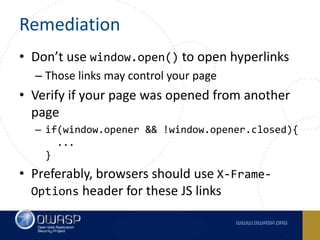 Remediation
• Don’t use window.open() to open hyperlinks
– Those links may control your page
• Verify if your page was opened from another
page
– if(window.opener && !window.opener.closed){
...
}
• Preferably, browsers should use X-Frame-
Options header for these JS links
 