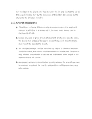 Any member of the church who has shown by his life and has felt the call to
    the gospel ministry may by the consensus of the elders be licensed by the
    church to the Christian ministry.


VII. Church Discipline

    A. Should any unhappy difference arise among members, the aggrieved
      member shall follow in a tender spirit, the rules given by our Lord in
      Matthew 18:15-17.

    B. Should any case of gross breach of covenant, or of public scandal occur,
      the Elders shall endeavor to resolve the conflict; and if this effort fails,
      shall report the case to the church.

    C. All such proceedings shall be pervaded by a spirit of Christian kindness
      and forbearance, but should an adverse decision be reached, the church
      may proceed to admonish or declare the offender to be no longer in the
      membership of the church.

    D. Any person whose membership has been terminated for any offense may
      be restored by vote of the church, upon evidence of his repentance and
      reformation.
 