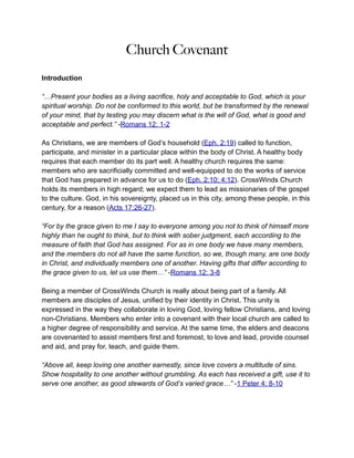 Church Covenant
Introduction

“…Present your bodies as a living sacrifice, holy and acceptable to God, which is your
spiritual worship. Do not be conformed to this world, but be transformed by the renewal
of your mind, that by testing you may discern what is the will of God, what is good and
acceptable and perfect.” -Romans 12: 1-2

As Christians, we are members of God’s household (Eph. 2:19) called to function,
participate, and minister in a particular place within the body of Christ. A healthy body
requires that each member do its part well. A healthy church requires the same:
members who are sacrificially committed and well-equipped to do the works of service
that God has prepared in advance for us to do (Eph. 2:10; 4:12). CrossWinds Church
holds its members in high regard; we expect them to lead as missionaries of the gospel
to the culture. God, in his sovereignty, placed us in this city, among these people, in this
century, for a reason (Acts 17:26-27).

“For by the grace given to me I say to everyone among you not to think of himself more
highly than he ought to think, but to think with sober judgment, each according to the
measure of faith that God has assigned. For as in one body we have many members,
and the members do not all have the same function, so we, though many, are one body
in Christ, and individually members one of another. Having gifts that differ according to
the grace given to us, let us use them…” -Romans 12: 3-8

Being a member of CrossWinds Church is really about being part of a family. All
members are disciples of Jesus, unified by their identity in Christ. This unity is
expressed in the way they collaborate in loving God, loving fellow Christians, and loving
non-Christians. Members who enter into a covenant with their local church are called to
a higher degree of responsibility and service. At the same time, the elders and deacons
are covenanted to assist members first and foremost, to love and lead, provide counsel
and aid, and pray for, teach, and guide them.

“Above all, keep loving one another earnestly, since love covers a multitude of sins.
Show hospitality to one another without grumbling. As each has received a gift, use it to
serve one another, as good stewards of God’s varied grace…” -1 Peter 4: 8-10
 