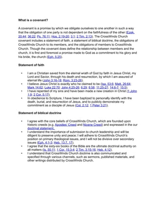 What is a covenant?

A covenant is a promise by which we obligate ourselves to one another in such a way
that the obligation of one party is not dependent on the faithfulness of the other (Ezek.
20:44; 36:22; Ps. 76:11; Hos. 2:19-20; 3:1; 2 Tim. 2:13). The CrossWinds Church
covenant includes a statement of faith, a statement of biblical doctrine, the obligations of
CrossWinds Church to its members, and the obligations of members to CrossWinds
Church. Though the covenant does define the relationship between members and the
church, it is first and foremost a promise made to God as a commitment to his glory and
his bride, the church (Eph. 5:25).

Statement of faith

  •    I am a Christian saved from the eternal wrath of God by faith in Jesus Christ, my
       Lord and Savior, through his death and resurrection, by which I am assured of
       eternal life (John 3:16-18; Rom. 3:23-26).
  •    I believe Jesus Christ is exactly who he claimed to be (Isa. 53:6; Matt. 26:64;
       Mark 14:62; Luke 22:70; John 4:25-26; 6:29; 8:58; 11:25-27; 14:6-7; 15:5).
  •    I have repented of my sins and have been made a new creation in Christ (1 John
       1:9; 2 Cor. 5:17).
  •    In obedience to Scripture, I have been baptized to personally identify with the
       death, burial, and resurrection of Jesus, and to publicly demonstrate my
       commitment as a disciple of Jesus (Col. 2:12; 1 Peter 3:21).

Statement of biblical doctrine

  •    I agree with the core beliefs of CrossWinds Church, which are founded upon
       historic creeds (e.g. Apostles’ Creed and Nicene Creed) and expressed in the our
       doctrinal statement.
  •    I understand the importance of submission to church leadership and will be
       diligent to preserve unity and peace; I will adhere to CrossWinds Church’s
       position on primary theological issues, and I will not be divisive over secondary
       issues (Eph. 4:1-3; Heb. 13:7, 17).
  •    I agree that the sixty-six books of the Bible are the ultimate doctrinal authority on
       all matters (Is. 55:11; 1 Cor. 15:3-4; 2 Tim. 3:15-16; Heb. 4:12).
  •    I understand that CrossWinds Church doctrine is also communicated and
       specified through various channels, such as sermons, published materials, and
       other writings distributed by CrossWinds Church.
 