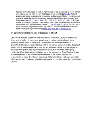 •   I agree, by God’s grace, to walk in holiness as an act of worship to Jesus Christ,
      who has saved me from my sin that I could live a new life (2 Cor. 5:17); I will
      practice complete chastity before marriage and complete fidelity in heterosexual
      marriage by abstaining from practices such as cohabitation, pornography, and
      fornication (Job 31:1; Prov. 5; Rom. 13:12-14; 1 Cor. 6:9-7:16; Heb. 13:4); I will
      refrain from illegal drug use, drunkenness, and other sinful behavior as the Bible,
      my pastors, and my conscience dictate (1 Cor. 8:7; Gal. 5:19-21). Should I sin in
      such a manner, I agree to confess my sins to Christian brothers or sisters and
      seek help to put my sin to death (Rom. 8:13; Col. 3:5; 1 John 1:6-10).

My commitment to the mission of CrossWinds Church

CrossWinds Mission Statement: The mission of CrossWinds Church is to treasure
Jesus and to make his name and glory known in urban neighborhoods from
Wyoming to the “ends of the Earth.” I have read the mission statement of
CrossWinds Church and commit to live out this mission as a diligent, faithful disciple of
Jesus, that my identity would be in him, my worship would be for him, my fellowship
would be through him, and my interaction with the culture would be for his glory.
I understand that this covenant obligates me to the members of CrossWinds and is an
acknowledgement of my submission to the elders of the church. I accept the
responsibility to notify CrossWinds leadership if at any time I can no longer commit to
this covenant, or if I have any questions, comments, or concerns regarding CrossWinds
Church.
 