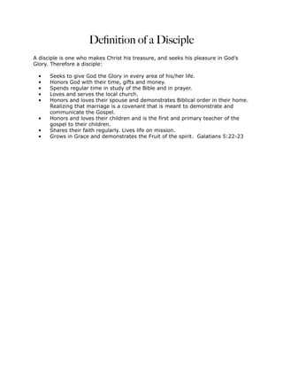 Deﬁnition of a Disciple
A disciple is one who makes Christ his treasure, and seeks his pleasure in God’s
Glory. Therefore a disciple:

 •    Seeks to give God the Glory in every area of his/her life.
 •    Honors God with their time, gifts and money.
 •    Spends regular time in study of the Bible and in prayer.
 •    Loves and serves the local church.
 •    Honors and loves their spouse and demonstrates Biblical order in their home.
      Realizing that marriage is a covenant that is meant to demonstrate and
      communicate the Gospel.
 •    Honors and loves their children and is the first and primary teacher of the
      gospel to their children.
 •    Shares their faith regularly. Lives life on mission.
 •    Grows in Grace and demonstrates the Fruit of the spirit. Galatians 5:22-23
 