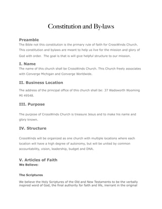 Constitution and By-laws

Preamble
The Bible not this constitution is the primary rule of faith for CrossWinds Church.
This constitution and bylaws are meant to help us live for the mission and glory of

God with order. The goal is that is will give helpful structure to our mission.

I. Name
The name of this church shall be CrossWinds Church. This Church freely associates
with Converge Michigan and Converge Worldwide.


II. Business Location

The address of the principal office of this church shall be: 37 Wadsworth Wyoming
MI 49548.


III. Purpose

The purpose of CrossWinds Church is treasure Jesus and to make his name and
glory known.


IV. Structure

CrossWinds will be organized as one church with multiple locations where each
location will have a high degree of autonomy, but will be united by common
accountability, vision, leadership, budget and DNA.


V. Articles of Faith
We Believe:


The Scriptures

We believe the Holy Scriptures of the Old and New Testaments to be the verbally
inspired word of God, the final authority for faith and life, inerrant in the original
 