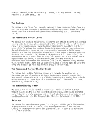 writings, infallible, and God-breathed (2 Timothy 3:16, 17; 2 Peter 1:20, 21;
Matthew 5:18; John 16:12, 13).



The Godhead

We believe in one Triune God, eternally existing in three persons—Father, Son, and
Holy Spirit—co-eternal in being, co-eternal in nature, co-equal in power and glory,
having the same attributes and perfections (Deuteronomy 6:4; 2 Corinthians
13:14)

The Person and Work of Christ

We believe that the Lord Jesus Christ, the eternal Son of God, became man without
ceasing to be God, having been conceived by the Holy Spirit and born of the Virgin
Mary in order that He might reveal God and redeem sinful man (John 1:1–2, 14;
Luke 1:35). We believe that the Lord Jesus Christ accomplished ¬our redemption
through His death on the cross as a representative, vicarious, substitutionary
sacrifice, and that our justification is made sure by His literal, physical resurrection
from the dead (Romans 3:24; 1 Peter 2:24; Ephesians 1:7; 1 Peter 1:3–5). We
believe that the Lord Jesus Christ ascended into heaven and is now exalted at the
right hand of God where, as our High Priest, He fulfills the ministry as
Representative, Intercessor, and Advocate (Acts 1:9, 10; Hebrews 7:25; Hebrews
9:24; Romans 8:34; 1 John 2:1–2). We believe Jesus is coming again to judge the
living and the dead (1 Peter 4:5; Romans 14:9; 2 Timothy 4:1).

The Person and Work of The Holy Spirit

We believe that the Holy Spirit is a person who convicts the world of sin, of
righteousness, and of judgment; He is the Supernatural Agent in regeneration,
baptizing all believers into the body of Christ, indwelling and sealing them unto the
day of redemp¬tion (John 16:8–11; 2 Corinthians 3:6; 1 Corinthians 12:12–14;
Romans 8:9; Ephesians 5:18).

The Total Depravity of Man

We believe that man was created in the image and likeness of God, but that
through Adam’s sin the race fell, inherited a sinful nature, and became alienated
from God; man is totally depraved and of himself utterly unable to remedy his lost
condition (Genesis 1:26, 27; Romans 3:22, 23; 5:12; Ephesians 2:1–3, 12).

Salvation

We believe that salvation is the gift of God brought to man by grace and received
by personal faith in the Lord Jesus Christ, whose precious blood was shed on
Calvary for the forgiveness of our sins (Ephesians 2:8–10; John 1:12; Ephesians
1:7; 1 Peter 1:18–19).
 