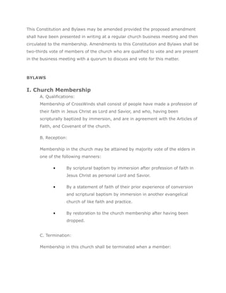 This Constitution and Bylaws may be amended provided the proposed amendment
shall have been presented in writing at a regular church business meeting and then
circulated to the membership. Amendments to this Constitution and Bylaws shall be
two-thirds vote of members of the church who are qualified to vote and are present
in the business meeting with a quorum to discuss and vote for this matter.



BYLAWS


I. Church Membership
      A. Qualifications:
      Membership of CrossWinds shall consist of people have made a profession of
      their faith in Jesus Christ as Lord and Savior, and who, having been
      scripturally baptized by immersion, and are in agreement with the Articles of
      Faith, and Covenant of the church.

      B. Reception:

      Membership in the church may be attained by majority vote of the elders in
      one of the following manners:

            •      By scriptural baptism by immersion after profession of faith in
                   Jesus Christ as personal Lord and Savior.

            •      By a statement of faith of their prior experience of conversion
                   and scriptural baptism by immersion in another evangelical
                   church of like faith and practice.

            •      By restoration to the church membership after having been
                   dropped.


      C. Termination:

      Membership in this church shall be terminated when a member:
 