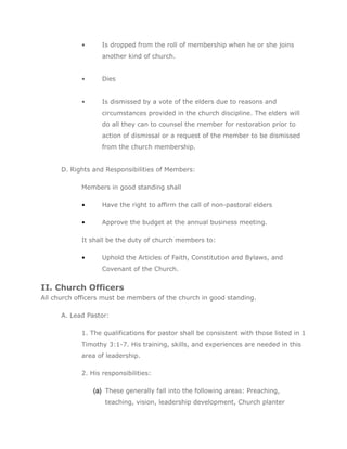 •      Is dropped from the roll of membership when he or she joins
                   another kind of church.


            •      Dies


            •      Is dismissed by a vote of the elders due to reasons and
                   circumstances provided in the church discipline. The elders will
                   do all they can to counsel the member for restoration prior to
                   action of dismissal or a request of the member to be dismissed
                   from the church membership.


      D. Rights and Responsibilities of Members:

            Members in good standing shall

            •      Have the right to affirm the call of non-pastoral elders

            •      Approve the budget at the annual business meeting.

            It shall be the duty of church members to:

            •      Uphold the Articles of Faith, Constitution and Bylaws, and
                   Covenant of the Church.


II. Church Officers
All church officers must be members of the church in good standing.

      A. Lead Pastor:

            1. The qualifications for pastor shall be consistent with those listed in 1
            Timothy 3:1-7. His training, skills, and experiences are needed in this
            area of leadership.

            2. His responsibilities:

                (a) These generally fall into the following areas: Preaching,
                    teaching, vision, leadership development, Church planter
 