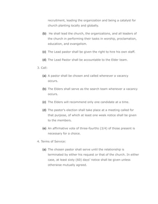 recruitment, leading the organization and being a catalyst for
           church planting locally and globally.

    (b) He shall lead the church, the organizations, and all leaders of
           the church in performing their tasks in worship, proclamation,
           education, and evangelism.

    (c) The Lead pastor shall be given the right to hire his own staff.

    (d) The Lead Pastor shall be accountable to the Elder team.

3. Call:

    (a) A pastor shall be chosen and called whenever a vacancy
           occurs.

    (b) The Elders shall serve as the search team whenever a vacancy
           occurs.

    (c) The Elders will recommend only one candidate at a time.

    (d) The pastor's election shall take place at a meeting called for
           that purpose, of which at least one week notice shall be given
           to the members.

    (e) An affirmative vote of three-fourths (3/4) of those present is
           necessary for a choice.

4. Terms of Service:

    (a) The chosen pastor shall serve until the relationship is
           terminated by either his request or that of the church. In either
           case, at least sixty (60) days’ notice shall be given unless
           otherwise mutually agreed.
 