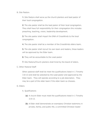 B. Site Pastors

      1. Site Pastors shall serve as the church planters and lead pastor of
      their local congregation.

      2. The site pastor shall be the lead pastor of their local congregation.
      They shall have full responsibility for their congregation this includes
      preaching, teaching, vision, leadership development.

      3. The site pastor shall impart the DNA of CrossWinds to the local
      congregation.

      4. The site pastor shall be a member of the CrossWinds elders team.

      5. The site pastor shall recruit his own team and leaders, these leaders
      will be approved by the Elder team.

      6. They will be accountable to the Lead pastor

      7. Site Pastors/Church planters shall hired by the board of elders.

C. Other Pastoral Staff

      Other pastoral staff shall be meet the qualifications listed in 1 Timothy
      3:8-13 and shall be selected by the Lead pastor and approved by the
      Elder team. They will operate according to a job description. They
      may be a part of the elder team if the elder team so chooses.

D. Elders

      1. Qualifications

            (a) A church Elder must meet the qualifications listed in 1 Timothy
               3:8-13.

            (b) A Elder shall demonstrate an exemplary Christian testimony in
               private, family, and public life; a committed Christian leader
 
