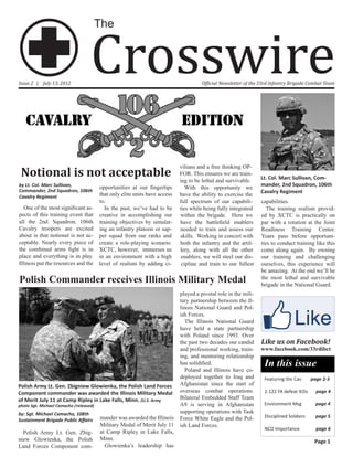 Crosswire
                                        The



Issue 2 | July 13, 2012                                                               Official Newsletter of the 33rd Infantry Brigade Combat Team




                                                                            vilians and a free thinking OP-
 Notional is not acceptable                                                 FOR. This ensures we are train-
                                                                            ing to be lethal and survivable.
                                                                                                                 Lt. Col. Marc Sullivan, Com-
by Lt. Col. Marc Sullivan,              opportunities at our fingertips                                          mander, 2nd Squadron, 106th
                                                                               With this opportunity we
Commander, 2nd Squadron, 106th                                                                                   Cavalry Regiment
Cavalry Regiment                        that only elite units have access   have the ability to exercise the
                                        to.                                 full spectrum of our capabili-       capabilities.
   One of the most significant as-        In the past, we’ve had to be      ties while being fully integrated       The training realism provid-
pects of this training event that       creative in accomplishing our       within the brigade. Here we          ed by XCTC is practically on
all the 2nd. Squadron, 106th            training objectives by simulat-     have the battlefield enablers        par with a rotation at the Joint
Cavalry troopers are excited            ing an infantry platoon or sap-     needed to train and assess our       Readiness Training Center.
about is that notional is not ac-       per squad from our ranks and        skills. Working in concert with      Years pass before opportuni-
ceptable. Nearly every piece of         create a role-playing scenario.     both the infantry and the artil-     ties to conduct training like this
the combined arms fight is in           XCTC, however, immerses us          lery, along with all the other       come along again. By owning
place and everything is in play.        in an environment with a high        enablers, we will steel our dis-    our training and challenging
Illinois put the resources and the      level of realism by adding ci-       cipline and train to our fullest    ourselves, this experience will
                                                                                                                 be amazing. At the end we’ll be
Polish Commander receives Illinois Military Medal                                                                the most lethal and survivable
                                                                                                                 brigade in the National Guard.
                                                                            played a pivotal role in the mili-
                                                                            tary partnership between the Il-
                                                                            linois National Guard and Pol-
                                                                            ish Forces.
                                                                              The Illinois National Guard
                                                                            have held a state partnership
                                                                            with Poland since 1993. Over
                                                                            the past two decades our candid      Like us on Facebook!
                                                                            and professional working, train-     www.facebook.com/33rdibct
                                                                            ing, and mentoring relationship
                                                                            has solidified.                       In this issue
                                                                              Poland and Illinois have co-
                                                                            deployed together to Iraq and         Featuring the Cav      page 2-3
Polish Army Lt. Gen. Zbigniew Glowienka, the Polish Land Forces             Afghanistan since the start of
Component commander was awarded the Illinois Military Medal                 overseas combat operations.           2-122 FA defeat IEDs     page 4
of Merit July 11 at Camp Ripley in Lake Falls, Minn. (U.S. Army             Bilateral Embedded Staff Team
photo Sgt. Michael Camacho /released)                                       A9 is serving in Afghanistan          Environment Msg          page 4
by: Sgt. Michael Camacho, 108th                                             supporting operations with Task
                                        mander was awarded the Illinois     Force White Eagle and the Pol-        Disciplined Soldiers     page 5
Sustainment Brigade Public Affairs
                                        Military Medal of Merit July 11     ish Land Forces.
                                                                                                                  NCO Importance           page 6
  Polish Army Lt. Gen. Zbig-            at Camp Ripley in Lake Falls,
niew Glowienka, the Polish              Minn.                                                                                             Page 1
Land Forces Component com-                Glowienka’s leadership has
 
