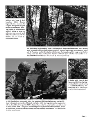 Soldiers with Troop C, 2nd
Squadron, 106th Cavalry
Regiment use a compass to
navigate through the rugged
terrain at Camp Ripley, Minn.
The training is meant to test
Soldier’s ability to adapt to
unknown environments and
still continue forward with the
mission. (U.S. Army photo by Pfc.
Allison Lampe/released)




                                    Spc. Scott Lange of Aurora with Troop C, 2nd Squadron, 106th Cavalry Regiment posts security
                                    while his squad and team leaders determine their location beginning a reconnaissance patrol
                                    July 10. The patrol used land navigation skills to make their way through the rough terrain before
                                    coming under fire. These practice lanes allow the Soldiers to figure out what areas need to be ad-
                                    dressed for final validation. (U.S. Army photo by Pfc. Allison Lampe/released)




                                                                                                       A Soldier with Troop C, 2nd
                                                                                                       Squadron, 106th Cavalry Regi-
                                                                                                       ment walks the woods during
                                                                                                       a squad tactical training mis-
                                                                                                       sion during XCTC. (U.S. Army pho-
                                                                                                       to by Pfc. Allison Lampe/released)




Lt. Col. Marc Sullivan, commander of the 2nd Squadron, 106th Cavalry Regiment and Cpt. Mi-
chael R. Kowalski, commander of Troop B, 2nd Sqdn., 106th Cav. Regt. discuss the range routes
July 11. Kowalski said his goal for XCTC is the development of his junior leaders and refinement
of senior leaders. With a fairly even mix of both previously deployed and new Soldiers, XCTC is
an opportunity to work on the very building blocks of training, said Kowalski. (U.S. Army photo by
Pfc. Allison Lampe/released)




                                                                                                                                  Page 3
 