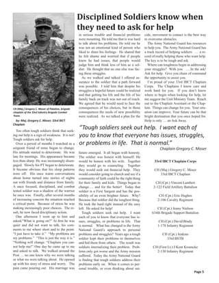 Disciplined Soldiers know when
                                                  they need to ask for help
                                                  in serious trouble and financial problems       cide, movement to contact is the best way
                                                  were mounting. He told me that is was hard      to overcome obstacles.
                                                  to talk about his problems. He told me he         The Army National Guard has resources
                                                  was not an emotional kind of person who         to help you. The Army National Guard has
                                                  liked to share his feelings. He shared that     a track record of helping soldiers … a re-
                                                  he felt shame and worried that if people        cord of really helping those who want help.
                                                  knew he had issues, that people would           The key is to be tough and ask.
                                                  judge him and think less of him as a sol-         Where can toughness begin in addressing
                                                  dier. He thought that no one else was fac-      your struggles? With you ….In the ask!
                                                  ing these struggles.                            Ask for help. Give you chain of command
                                                    As we walked and talked I offered as-         the opportunity to assist you.
                                                  surance to the soldier that a path forward        I’m proud of your 33rd IBCT Chaplain
                                                  was possible. I told him that despite his       Corps. The Chaplains I know care and
                                                  struggles a hopeful future could be realized    work hard for you. If you don’t know
                                                  and that getting his life and the life of his   where to begin when looking for help, let
                                                  family back on track was not out of reach.      me suggest the Unit Ministry Team. Reach
                                                  We agreed that he would need to face the        out to the Chaplain Assistant or the Chap-
CH (Maj.) Gregory C. Moser of Palatine, brigade   consequences of his choices, but in those       lain. Things can change for you. Your situ-
chaplain of the 33rd Infantry Brigade Combat      consequences the seeds of new possibility       ation can improve. Your future can be that
Team.                                             were realized. As we talked a plan for the      bright destination that you once hoped for.
  by: Maj. Gregory C. Moser, 33rd IBCT                                                            Help is only … an Ask Away.
Chaplain

  Too often tough soldiers think that seek-
                                                  “Tough soldiers seek out help. I want each of
ing out help is a sign of weakness. It is not!    you to know that everyone has issues, struggles,
Tough soldiers ask for help.
  Over a period of months I watched as a          or problems in life. That is normal.”
sergeant friend of mine began to change.                                                                    Chaplain Gregory C. Moser
His attitude started to deteriorate. He was       future emerged. It all began with honesty.
late for meetings. His appearance became          The soldier was honest with himself. He
less than sharp. He was increasingly disen-       would be honest with his wife. Together               33rd IBCT Chaplain Corps
gaged. Slowly his PT began to deteriorate.        they would go to counseling. Together
It became obvious that his sleep patterns         they would seek out financial help. They              CH (Maj.) Gregory C. Moser
were off. His once warm conversations             would consider going to church and see if a              33rd IBCT Chaplain
about home turned into stories of nights          community of faith could be the right thing
out with friends and distance from family.        for their family and kids. Things began to             CH (Cpt.) Vincent Lambert
A once focused, disciplined, and combat           change…. and for the better! Today that               2-122 Field Artillery Battalion
tested soldier was a shadow of the warrior        soldier is a First Sargent and has the pos-
he once was. Finally, after several months        sibility of an even brighter future. Why?                 CH (Cpt.) Eric Hughes
of increasing concern the situation reached       Because that soldier did the toughest thing.             2-106 Cavalry Regiment
a critical point. Because of stress he was        He took the hard right instead of the easy
making increasingly poor choices. The re-         left. He asked for help!                                CH (Cpt.) Jenny Nielson
sult, he now faced disciplinary action.             Tough soldiers seek out help. I want               634th Brigade Support Battalion
  One afternoon I went up to him and              each of you to know that everyone has is-
asked,“What is going on?” At first he was         sues, struggles, or problems in life. That                CH (Cpt.) David Brady
quiet and did not want to talk, his com-          is normal. What has changed is the Army                  1-178 Infantry Regiment
ments to me where short and to the point.         National Guard’s approach to personal
“I just have to take it.” “My problems are        problems and struggles? Years ago a tough                   CH (Cpt.) Jenkins
my problems.” “This is just the way it is.”       soldier kept their problems to themselves                     33rd BSTB
“Nothing will change. “Chaplain you can-          and hid them from others. The result was
not help me!” One day he came up to me            soldiers internalizing their problem. Prob-          CH (First Lt.) J Kent Kroencke
and asked to talk. We walked around the           lems only got worse and the Army mission               2-130 Infantry Regiment
Post … no one knew why we were talking            suffered. Today the Army National Guard
or what we were talking about. He opened          is finding that tough soldiers address their
up with his story of stress and worry. The        problems early on. When it comes to per-
pain came pouring out. His marriage was           sonal trouble, or even thinking about sui-
                                                                                                                                     Page 5
 