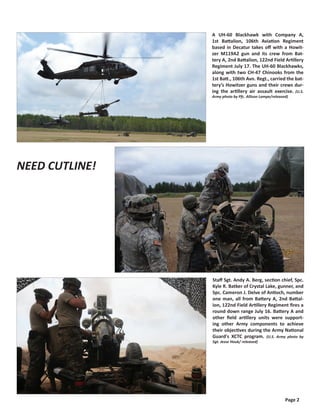 A UH-60 Blackhawk with Company A,
                                                 1st Battalion, 106th Aviation Regiment
                                                 based in Decatur takes off with a Howit-
                                                 zer M119A2 gun and its crew from Bat-
                                                 tery A, 2nd Battalion, 122nd Field Artillery
                                                 Regiment July 17. The UH-60 Blackhawks,
                                                 along with two CH-47 Chinooks from the
                                                 1st Batt., 106th Avn. Regt., carried the bat-
                                                 tery’s Howitzer guns and their crews dur-
                                                 ing the artillery air assault exercise. (U.S.
                                                 Army photo by Pfc. Allison Lampe/released)




Soldiers with 2nd Battalion, 122nd Field
Artillery Regiment begin preparing a M119
A2 Howitzer gun for an air assault mis-
sion during the XCTC program on July 17.
The event will lead up to a field training
exercise (FTX). This training also prepares
Soldiers for live-combat scenerios where
“emergency fire missions” may be required
to neutralize or suppress enemy forces.
(U.S. Army photo by Sgt. Jesse Houk/ released)




                                                 Staff Sgt. Andy A. Berg, section chief, Spc.
                                                 Kyle R. Batker of Crystal Lake, gunner, and
                                                 Spc. Cameron J. Delve of Antioch, number
                                                 one man, all from Battery A, 2nd Battal-
                                                 ion, 122nd Field Artillery Regiment fires a
                                                 round down range July 16. Battery A and
                                                 other field artillery units were support-
                                                 ing other Army components to achieve
                                                 their objectives during the Army National
                                                 Guard's XCTC program. (U.S. Army photo by
                                                 Sgt. Jesse Houk/ released)




                                                                                         Page 2
 