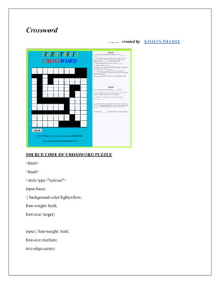 Crossword
                                  ……. created by   KISHAN PHADTE




SOURCE CODE OF CROSSWORD PUZZLE
<html>
<head>
<style type="text/css">
input:focus
{ background-color:lightyellow;
font-weight: bold;
font-size: larger}


input{ font-weight: bold;
font-size:medium;
text-align:center;
 