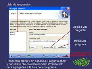 Lista de respuestas

AGREGAR
pregunta

BORRAR
pregunta
Clic en siguiente una vez que
terminaron de agregar todas las
preguntas y respuestas

Respuesta arriba y sin espacios, Pregunta abajo
y por ultimo clic en el Boton “Add Word to list”
para agregarlas a la lista del crucigrama.

 