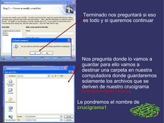 Terminado nos preguntará si eso
es todo y si queremos continuar

Nos pregunta donde lo vamos a
guardar para ello vamos a
destinar una carpeta en nuestra
computadora donde guardaremos
solamente los archivos que se
deriven de nuestro crucigrama
De preferencia hagan una nueva.

Le pondremos el nombre de
crucigrama1

 