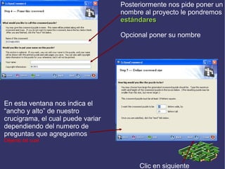 Posteriormente nos pide poner un
nombre al proyecto le pondremos
estándares
Opcional poner su nombre

En esta ventana nos indica el
“ancho y alto” de nuestro
crucigrama, el cual puede variar
dependiendo del numero de
preguntas que agreguemos
Déjenlo tal cual

Clic en siguiente

 