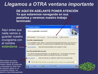 Llegamos a OTRA ventana importante
DE AQUÍ EN ADELANTE PONER ATENCIÓN
Ya que estaremos navegando en sus
pestañas y veremos nuestro trabajo
terminado
Aquí antes que
nada vamos a
guardar nuestro
crucigrama con
el nombre
estándares

(si otra vez)

Este enlace nos da la
oportunidad de guardar
nuestro listado de preguntas
y respuestas en dado caso
de quererla utilizar en un
crucigrama distinto por
ahora no hace falta guardarla

 