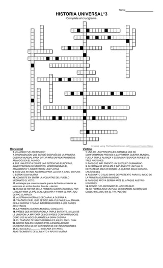 Vertical
1. UNA DE LAS PRINCIPALES ALIANZAS QUE SE
CONFORMARON PREVIOS A LA PRIMERA GUERRA MUNDIAL
FUE LA TRIPLE ALIANZA Y ESTUVO INTEGRADA POR ESTAS
TRES NACIONES:
2. PAÍS QUE IMPLEMENTO UN BLOQUEO SUBMARINO
3. ALEMANIA SE MOVILIZA E IMPLEMENTE UN PLAN O
ESTRATEGIA MILITAR DONDE LA GUERRA SOLO DURARÍA
UNOS MESES
4. ASESINATO O QUE SIRVE DE PRETEXTO PARA EL INICIO DE
LA PRIMERA GUERRA MUNDIAL
6. PAÍS QUE APOYA SERBIA ANTE EL ATAQUE AUSTRO-
HÚNGARO
14. DONDE FUE ASESINADO EL ARCHIDUQUE:
16. SE FORMULARÍA UN PLAN DE DESARME ALEMÁN QUE
QUEDO INCLUIDO EN EL TRATADO DE:
Horizontal
5. ¿CUÁNDO FUE ASESINADO?
7. ORGANIZACIÓN QUE SURGIÓ DESPUÉS DE LA PRIMERA
GUERRA MUNDIAL PARA EVITAR MÁS ENFRENTAMIENTOS
ARMADOS EN EL MUNDO:
8. FUE UNA ÉPOCA DONDE LAS POTENCIAS EUROPEAS,
AUMENTARONSUS EJÉRCITOS, MODERNIZABAN EL
ARMAMENTO Y AUMENTARON LAS FLOTAS
9. PAÍS QUE INVADE ALEMANIA PARA LLEVAR A CABO SU PLAN
O ESTRATEGIA MILITAR
10. CONSISTE EN EMITIR LA VOLUNTAD DEL PUEBLO
MEDIANTE EL VOTO:
11. estrategia que ocasiono que la guerra del frente occidental se
estancara en ambos bandos francés – alemán
12. RUSIA SE RETIRA DE LA PRIMERA GUERRA MUNDIAL POR
LO QUE FIRMA LA PAZ CON ALEMANIA Y FIRMA EL TRATADO
DE PAZ LLAMADO:
13. AUSTRIA-HUNGRÍA LE DECLARA LA GUERRA A:
15. TRATADO EN EL QUE SE DECLARA CULPABLE A ALEMANIA
DE LA GUERRA Y PAGAR INDEMNIZACIONES A LOS PAÍSES
AFECTADOS
17. LA PRIMERA GUERRA MUNDIAL CONCLUYO:
18. PAÍSES QUE INTEGRARON LA TRIPLE ENTENTE, A ELLA SE
LE UNIERON LA MAYORÍA DE LOS PAÍSES CONFORMÁNDOSE
COMO LOS ALIADOS DURANTE LA GRAN GUERRA.
19. EL TRATADO DE SAINT GERMAIN ES AQUEL EN EL CUAL:
20. BARCO INGLES HUNDIDO POR ALEMANIA DONDE
MURIERON MÁS DE UN CENTENAR DE ESTADOUNIDENSES
21. EL BLOQUEO________ BUSCABA EVITAR EL
ABASTECIMIENTO DE ALIMENTO Y APOYO MILITAR
HISTORIA UNIVERSAL*3
Complete el crucigrama
Name:
1
2 3
4 5 6
7
8 9
10
11
12
13
14
15
16
17
18
19
20
21
Created using TheTeachersCorner.net Crossword Puzzle Maker
 