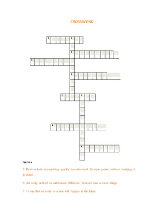 CROSSWORD 
2 1 
4 
3 
6 
7 5 
8 
9 
Across 
2. Read or look at something quickly to understand the main points, without studying it 
in detail. 
9. An easily noticed or understood difference between two or more things. 
7. To say that an event or action will happen in the future 
 